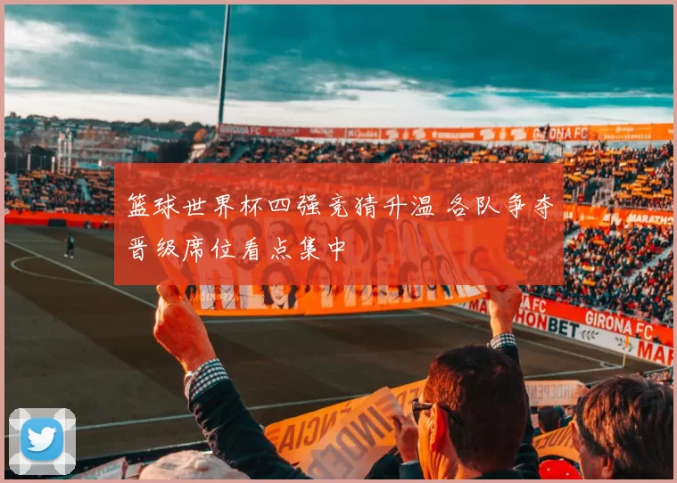 篮球世界杯四强竞猜升温 各队争夺晋级席位看点集中