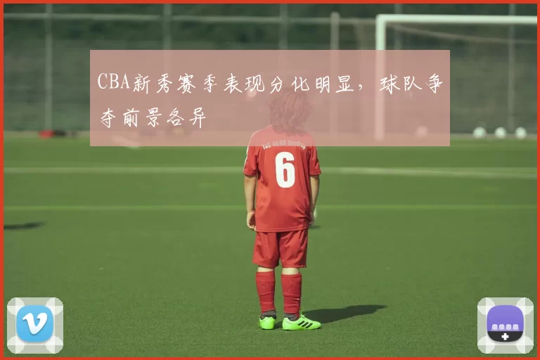 CBA新秀赛季表现分化明显，球队争夺前景各异