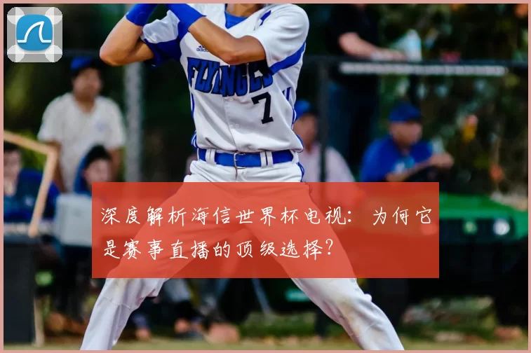 深度解析海信世界杯电视：为何它是赛事直播的顶级选择？