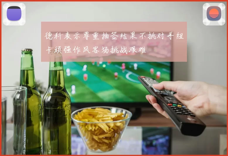 德科表示尊重抽签结果不挑对手纽卡顽强作风客场挑战艰难