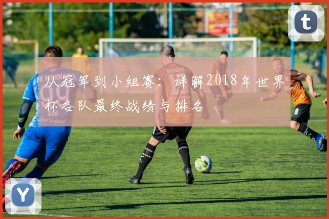 从冠军到小组赛:详解2018年世界杯各队最终战绩与排名