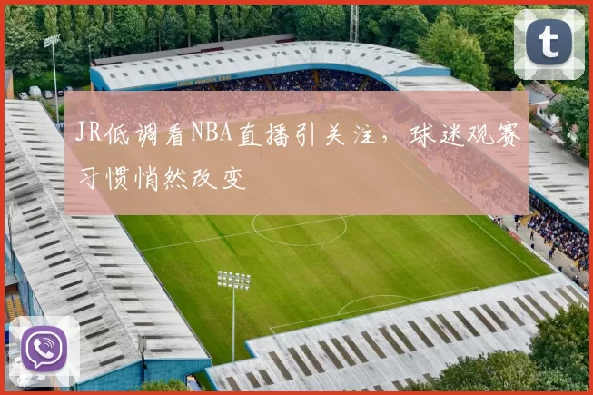 JR低调看NBA直播引关注，球迷观赛习惯悄然改变