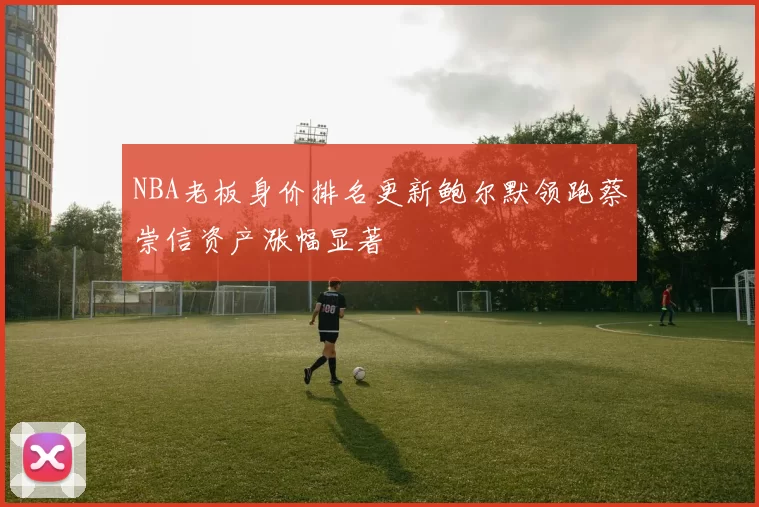 NBA老板身价排名更新鲍尔默领跑蔡崇信资产涨幅显著