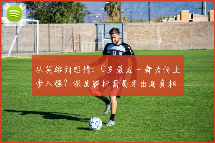 从英雄到悲情:C罗最后一舞为何止步八强?深度解析葡萄牙出局真相