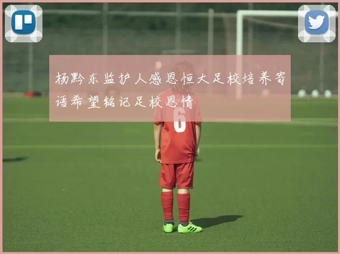 杨黔东监护人感恩恒大足校培养寄语希望铭记足校恩情